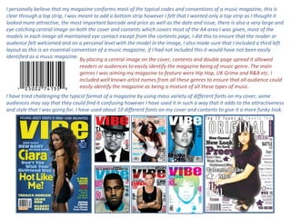 I personally believe that my magazine conforms most of the typical codes and conventions of a music magazine, this is clear through a top strip, I was meant to add a bottom strip however I felt that I wanted only a top strip as I thought it looked more attractive, the most important barcode and price as well as the date and issue, there is also a very large and eye catching central image on both the cover and contents which covers most of the A4 area I was given, most of the models in each image all maintained eye contact except from the contents page, I did this to ensure that the reader or audience felt welcomed and on a personal level with the model in the image, I also made sure that I included a third left layout as this is an essential convention of a music magazine, if I had not included this it would have not been easily identified as a music magazine.  By placing a central image on the cover, contents and double page spread it allowed readers or audiences to easily identify the magazine being of music genre. The main genres I was aiming my magazine to feature were Hip Hop, UK Grime and R&B etc. I included well known artist names from all these genres to ensure that all audience could easily identify the magazine as being a mixture of all these types of music.  I have tried challenging the typical format of a magazine by using mass variety of different fonts on my cover, some audiences may say that they could find it confusing however I have used it in such a way that it adds to the attractiveness and style that I was going for, I have used about 10 different fonts on my cover and contents to give it a more funky look.  