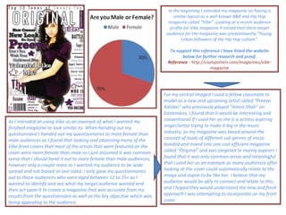 In the beginning I intended my magazine on having a similar layout as a well known R&B and Hip Hop magazine called “Vibe”. Looking at a recent audience profile for Vibe magazine it stated that there target audience for the magazine was predominantly “Young, Urban followers of the Hip Hop culture”. To support this reference I have listed the website below for further research and proof. Reference  - http://coolspotters.com/magazines/vibe-magazine As I intended on using Vibe as an example of what I wanted my finished magazine to look similar to. When handing out my questionnaire I handed out my questionnaires to more female than male audiences as I found that looking and observing many of the Vibe front covers that most of the artists that were featured on the cover were more female than male so I just assumed it was common sense that I should hand it out to more female than male audiences, however only a couple more as I wanted my audience to be wide spread and not biased or one sided. I only gave my questionnaires out to those audiences who were aged between 12 to 25+ as I wanted to identify and see what my target audience wanted and then act upon it to create a magazine that was accurate from my results from the questionnaire as well as the key objective which was being appealing to the audience.  For my central imaged I used a fellow classmate to model as a new and upcoming artist called “Preeya Kalidas” who previously played “Amira Shah” on Eastenders, I found that it would be interesting and conventional if I used her as she is a actress aspiring singer/artist trying to make it big in the music industry, as my magazine was based around the concept of loads of different sub genres of music bonded and mixed into one cost efficient magazine called “Original” and was targeted to mainly aspirers I found that it was only common sense and meaningful that I used her as an example as many audiences after looking at the cover could automatically relate to the image and aspire to be like her. I believe that my audience would be ably to connect and relate to this , and I hoped they would understand the new and fresh approach I was attempting to incorporate on my front cover. 