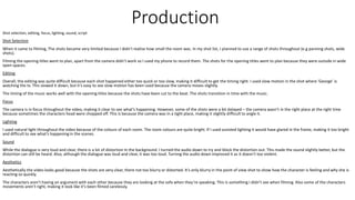 Production
Shot selection, editing, focus, lighting, sound, script
Shot Selection
When it came to filming, The shots became very limited because I didn’t realise how small the room was. In my shot list, I planned to use a range of shots throughout (e.g panning shots, wide
shots).
Filming the opening titles went to plan, apart from the camera didn’t work so I used my phone to record them. The shots for the opening titles went to plan because they were outside in wide
open spaces.
Editing
Overall, the editing was quite difficult because each shot happened either too quick or too slow, making it difficult to get the timing right. I used slow motion in the shot where ‘George’ is
watching the tv. This slowed it down, but it’s easy to see slow motion has been used because the camera moves slightly.
The timing of the music works well with the opening titles because the shots have been cut to the beat. The shots transition in time with the music.
Focus
The camera is in focus throughout the video, making it clear to see what’s happening. However, some of the shots were a bit delayed – the camera wasn’t in the right place at the right time
because sometimes the characters head were chopped off. This is because the camera was in a tight place, making it slightly difficult to angle it.
Lighting
I used natural light throughout the video because of the colours of each room. The room colours are quite bright. If I used assisted lighting it would have glared in the frame, making it too bright
and difficult to see what’s happening in the scenes.
Sound
While the dialogue is very loud and clear, there is a lot of distortion in the background. I turned the audio down to try and block the distortion out. This made the sound slightly better, but the
distortion can still be heard. Also, although the dialogue was loud and clear, it was too loud. Turning the audio down improved it as it doesn’t too violent.
Aesthetics
Aesthetically the video looks good because the shots are very clear, there not too blurry or distorted. It’s only blurry in the point of view shot to show how the character is feeling and why she is
reacting so quickly.
The characters aren’t having an argument with each other because they are looking at the sofa when they’re speaking. This is something I didn’t see when filming. Also some of the characters
movements aren’t right, making it look like it’s been filmed carelessly.
 
