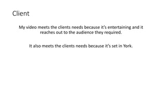 Client
My video meets the clients needs because it’s entertaining and it
reaches out to the audience they required.
It also meets the clients needs because it’s set in York.
 