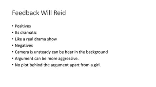 Feedback Will Reid
• Positives
• Its dramatic
• Like a real drama show
• Negatives
• Camera is unsteady can be hear in the background
• Argument can be more aggressive.
• No plot behind the argument apart from a girl.
 