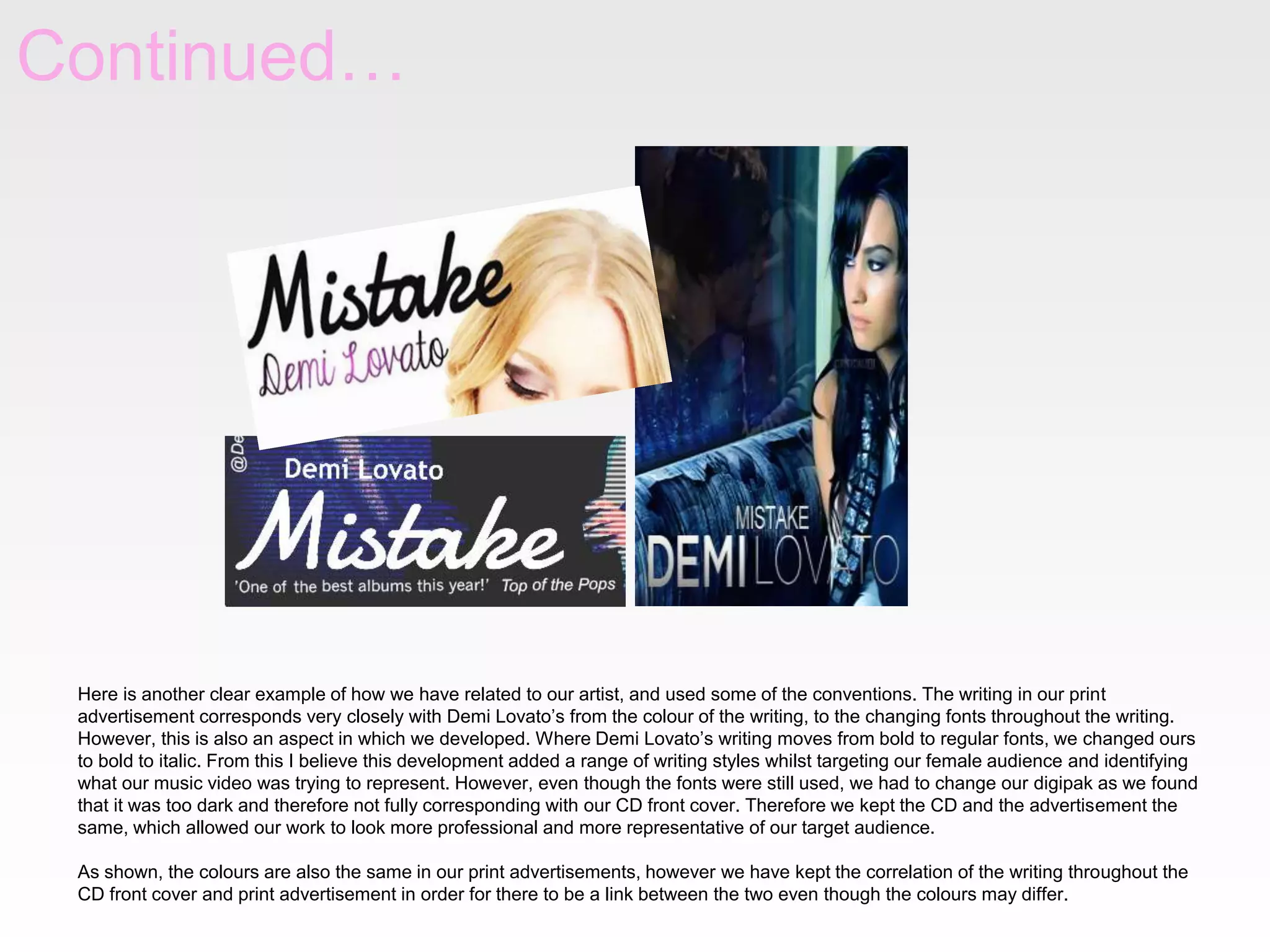 Continued…
Here is another clear example of how we have related to our artist, and used some of the conventions. The writing in our print
advertisement corresponds very closely with Demi Lovato’s from the colour of the writing, to the changing fonts throughout the writing.
However, this is also an aspect in which we developed. Where Demi Lovato’s writing moves from bold to regular fonts, we changed ours
to bold to italic. From this I believe this development added a range of writing styles whilst targeting our female audience and identifying
what our music video was trying to represent. However, even though the fonts were still used, we had to change our digipak as we found
that it was too dark and therefore not fully corresponding with our CD front cover. Therefore we kept the CD and the advertisement the
same, which allowed our work to look more professional and more representative of our target audience.
As shown, the colours are also the same in our print advertisements, however we have kept the correlation of the writing throughout the
CD front cover and print advertisement in order for there to be a link between the two even though the colours may differ.
 