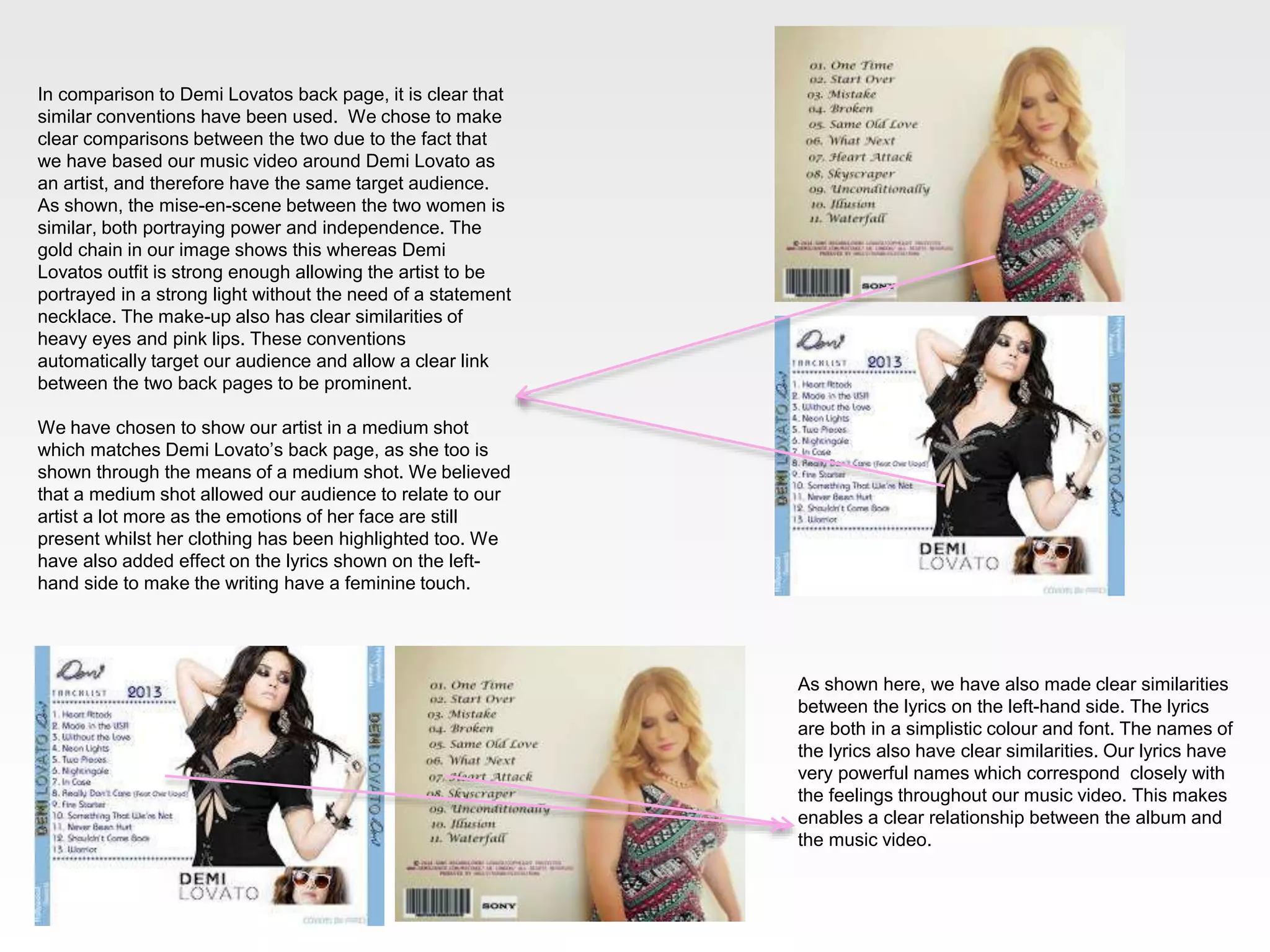 In comparison to Demi Lovatos back page, it is clear that
similar conventions have been used. We chose to make
clear comparisons between the two due to the fact that
we have based our music video around Demi Lovato as
an artist, and therefore have the same target audience.
As shown, the mise-en-scene between the two women is
similar, both portraying power and independence. The
gold chain in our image shows this whereas Demi
Lovatos outfit is strong enough allowing the artist to be
portrayed in a strong light without the need of a statement
necklace. The make-up also has clear similarities of
heavy eyes and pink lips. These conventions
automatically target our audience and allow a clear link
between the two back pages to be prominent.
We have chosen to show our artist in a medium shot
which matches Demi Lovato’s back page, as she too is
shown through the means of a medium shot. We believed
that a medium shot allowed our audience to relate to our
artist a lot more as the emotions of her face are still
present whilst her clothing has been highlighted too. We
have also added effect on the lyrics shown on the left-
hand side to make the writing have a feminine touch.
As shown here, we have also made clear similarities
between the lyrics on the left-hand side. The lyrics
are both in a simplistic colour and font. The names of
the lyrics also have clear similarities. Our lyrics have
very powerful names which correspond closely with
the feelings throughout our music video. This makes
enables a clear relationship between the album and
the music video.
 