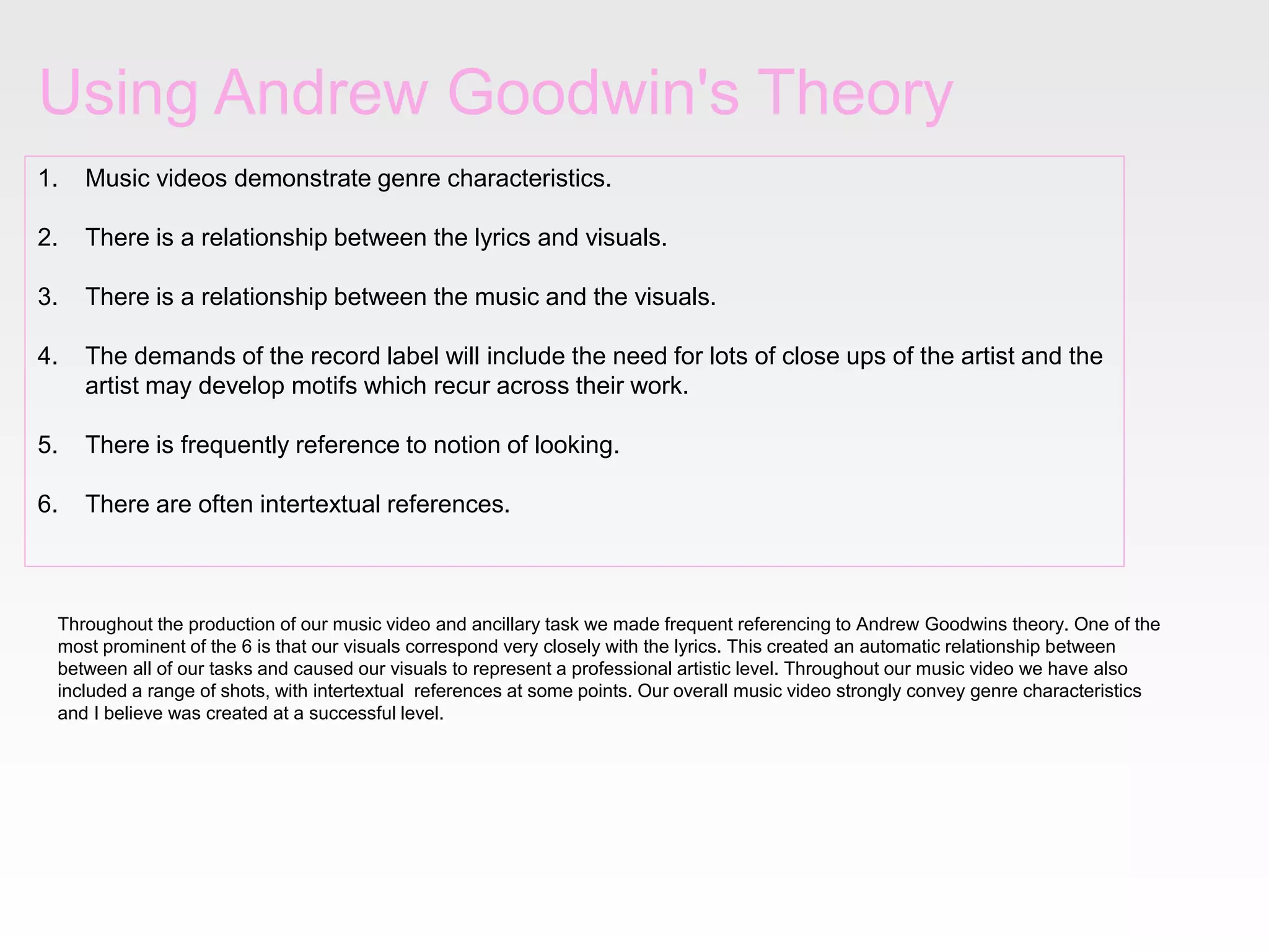 Using Andrew Goodwin's Theory
1. Music videos demonstrate genre characteristics.
2. There is a relationship between the lyrics and visuals.
3. There is a relationship between the music and the visuals.
4. The demands of the record label will include the need for lots of close ups of the artist and the
artist may develop motifs which recur across their work.
5. There is frequently reference to notion of looking.
6. There are often intertextual references.
Throughout the production of our music video and ancillary task we made frequent referencing to Andrew Goodwins theory. One of the
most prominent of the 6 is that our visuals correspond very closely with the lyrics. This created an automatic relationship between
between all of our tasks and caused our visuals to represent a professional artistic level. Throughout our music video we have also
included a range of shots, with intertextual references at some points. Our overall music video strongly convey genre characteristics
and I believe was created at a successful level.
 