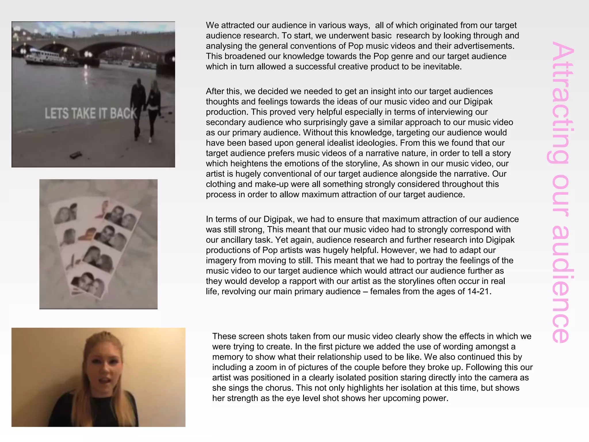 Attractingouraudience
We attracted our audience in various ways, all of which originated from our target
audience research. To start, we underwent basic research by looking through and
analysing the general conventions of Pop music videos and their advertisements.
This broadened our knowledge towards the Pop genre and our target audience
which in turn allowed a successful creative product to be inevitable.
After this, we decided we needed to get an insight into our target audiences
thoughts and feelings towards the ideas of our music video and our Digipak
production. This proved very helpful especially in terms of interviewing our
secondary audience who surprisingly gave a similar approach to our music video
as our primary audience. Without this knowledge, targeting our audience would
have been based upon general idealist ideologies. From this we found that our
target audience prefers music videos of a narrative nature, in order to tell a story
which heightens the emotions of the storyline, As shown in our music video, our
artist is hugely conventional of our target audience alongside the narrative. Our
clothing and make-up were all something strongly considered throughout this
process in order to allow maximum attraction of our target audience.
In terms of our Digipak, we had to ensure that maximum attraction of our audience
was still strong, This meant that our music video had to strongly correspond with
our ancillary task. Yet again, audience research and further research into Digipak
productions of Pop artists was hugely helpful. However, we had to adapt our
imagery from moving to still. This meant that we had to portray the feelings of the
music video to our target audience which would attract our audience further as
they would develop a rapport with our artist as the storylines often occur in real
life, revolving our main primary audience – females from the ages of 14-21.
These screen shots taken from our music video clearly show the effects in which we
were trying to create. In the first picture we added the use of wording amongst a
memory to show what their relationship used to be like. We also continued this by
including a zoom in of pictures of the couple before they broke up. Following this our
artist was positioned in a clearly isolated position staring directly into the camera as
she sings the chorus. This not only highlights her isolation at this time, but shows
her strength as the eye level shot shows her upcoming power.
 