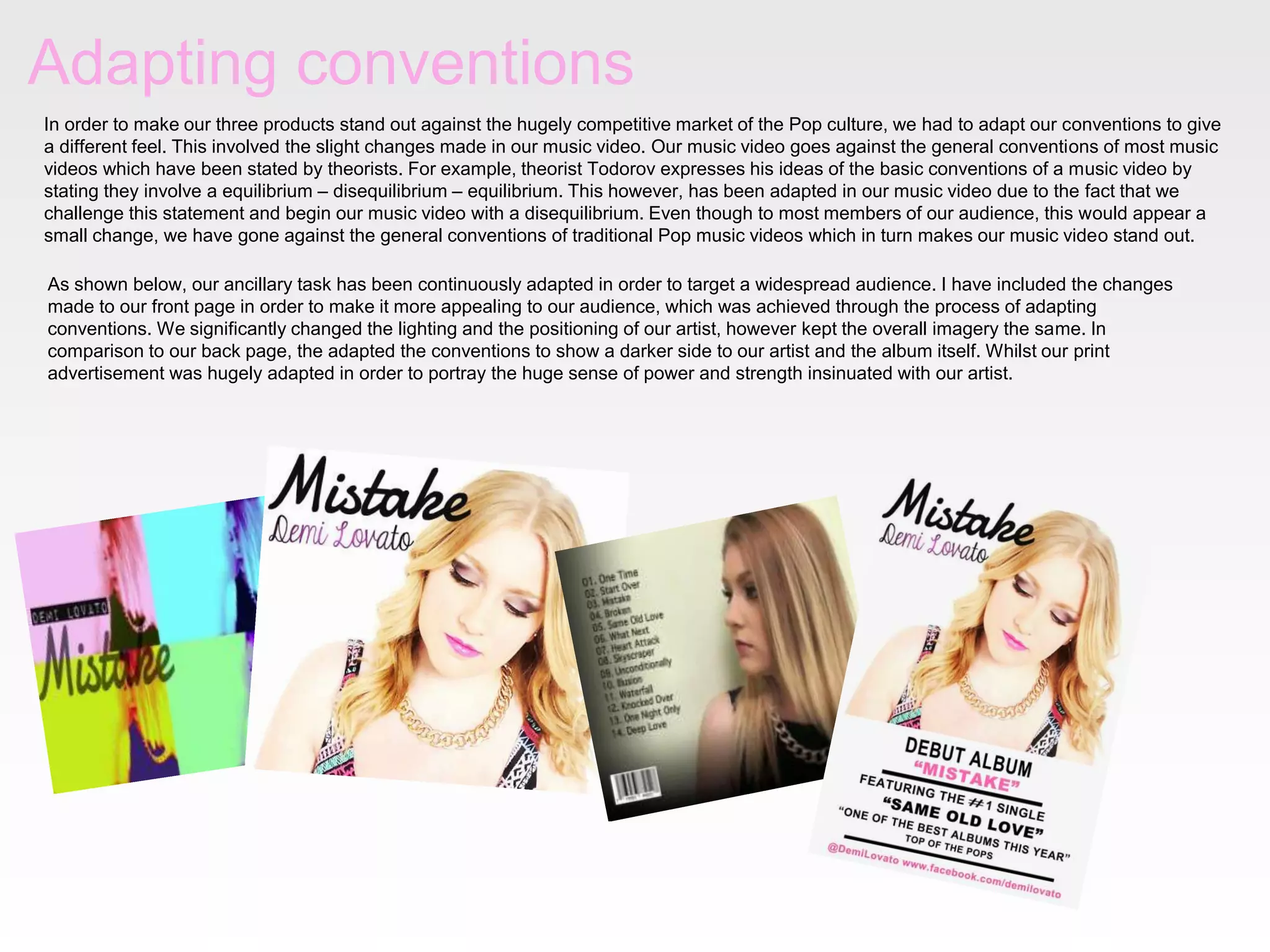 Adapting conventions
In order to make our three products stand out against the hugely competitive market of the Pop culture, we had to adapt our conventions to give
a different feel. This involved the slight changes made in our music video. Our music video goes against the general conventions of most music
videos which have been stated by theorists. For example, theorist Todorov expresses his ideas of the basic conventions of a music video by
stating they involve a equilibrium – disequilibrium – equilibrium. This however, has been adapted in our music video due to the fact that we
challenge this statement and begin our music video with a disequilibrium. Even though to most members of our audience, this would appear a
small change, we have gone against the general conventions of traditional Pop music videos which in turn makes our music video stand out.
As shown below, our ancillary task has been continuously adapted in order to target a widespread audience. I have included the changes
made to our front page in order to make it more appealing to our audience, which was achieved through the process of adapting
conventions. We significantly changed the lighting and the positioning of our artist, however kept the overall imagery the same. In
comparison to our back page, the adapted the conventions to show a darker side to our artist and the album itself. Whilst our print
advertisement was hugely adapted in order to portray the huge sense of power and strength insinuated with our artist.
 