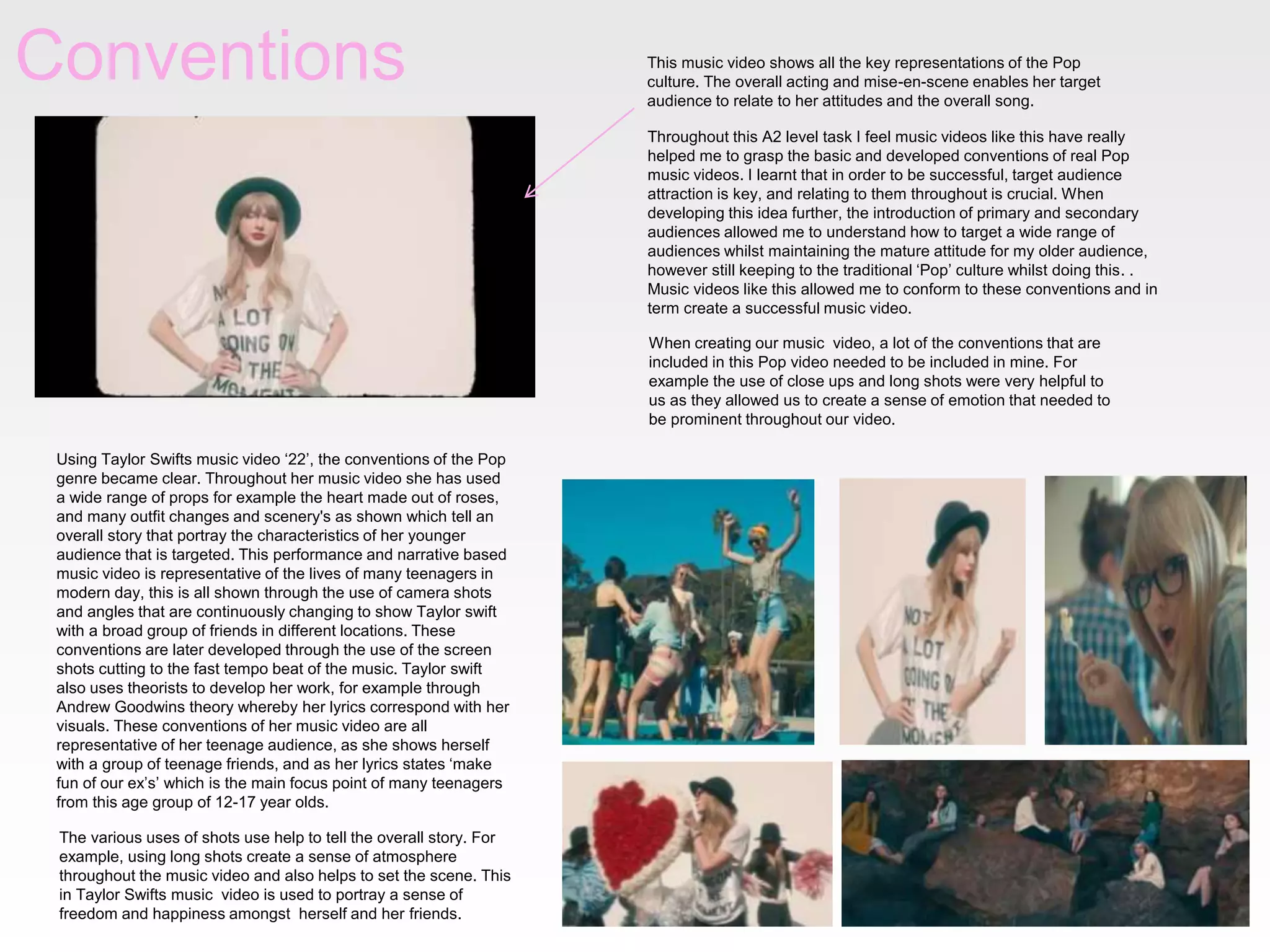 Conventions This music video shows all the key representations of the Pop
culture. The overall acting and mise-en-scene enables her target
audience to relate to her attitudes and the overall song.
Throughout this A2 level task I feel music videos like this have really
helped me to grasp the basic and developed conventions of real Pop
music videos. I learnt that in order to be successful, target audience
attraction is key, and relating to them throughout is crucial. When
developing this idea further, the introduction of primary and secondary
audiences allowed me to understand how to target a wide range of
audiences whilst maintaining the mature attitude for my older audience,
however still keeping to the traditional ‘Pop’ culture whilst doing this. .
Music videos like this allowed me to conform to these conventions and in
term create a successful music video.
Using Taylor Swifts music video ‘22’, the conventions of the Pop
genre became clear. Throughout her music video she has used
a wide range of props for example the heart made out of roses,
and many outfit changes and scenery's as shown which tell an
overall story that portray the characteristics of her younger
audience that is targeted. This performance and narrative based
music video is representative of the lives of many teenagers in
modern day, this is all shown through the use of camera shots
and angles that are continuously changing to show Taylor swift
with a broad group of friends in different locations. These
conventions are later developed through the use of the screen
shots cutting to the fast tempo beat of the music. Taylor swift
also uses theorists to develop her work, for example through
Andrew Goodwins theory whereby her lyrics correspond with her
visuals. These conventions of her music video are all
representative of her teenage audience, as she shows herself
with a group of teenage friends, and as her lyrics states ‘make
fun of our ex’s’ which is the main focus point of many teenagers
from this age group of 12-17 year olds.
The various uses of shots use help to tell the overall story. For
example, using long shots create a sense of atmosphere
throughout the music video and also helps to set the scene. This
in Taylor Swifts music video is used to portray a sense of
freedom and happiness amongst herself and her friends.
When creating our music video, a lot of the conventions that are
included in this Pop video needed to be included in mine. For
example the use of close ups and long shots were very helpful to
us as they allowed us to create a sense of emotion that needed to
be prominent throughout our video.
 