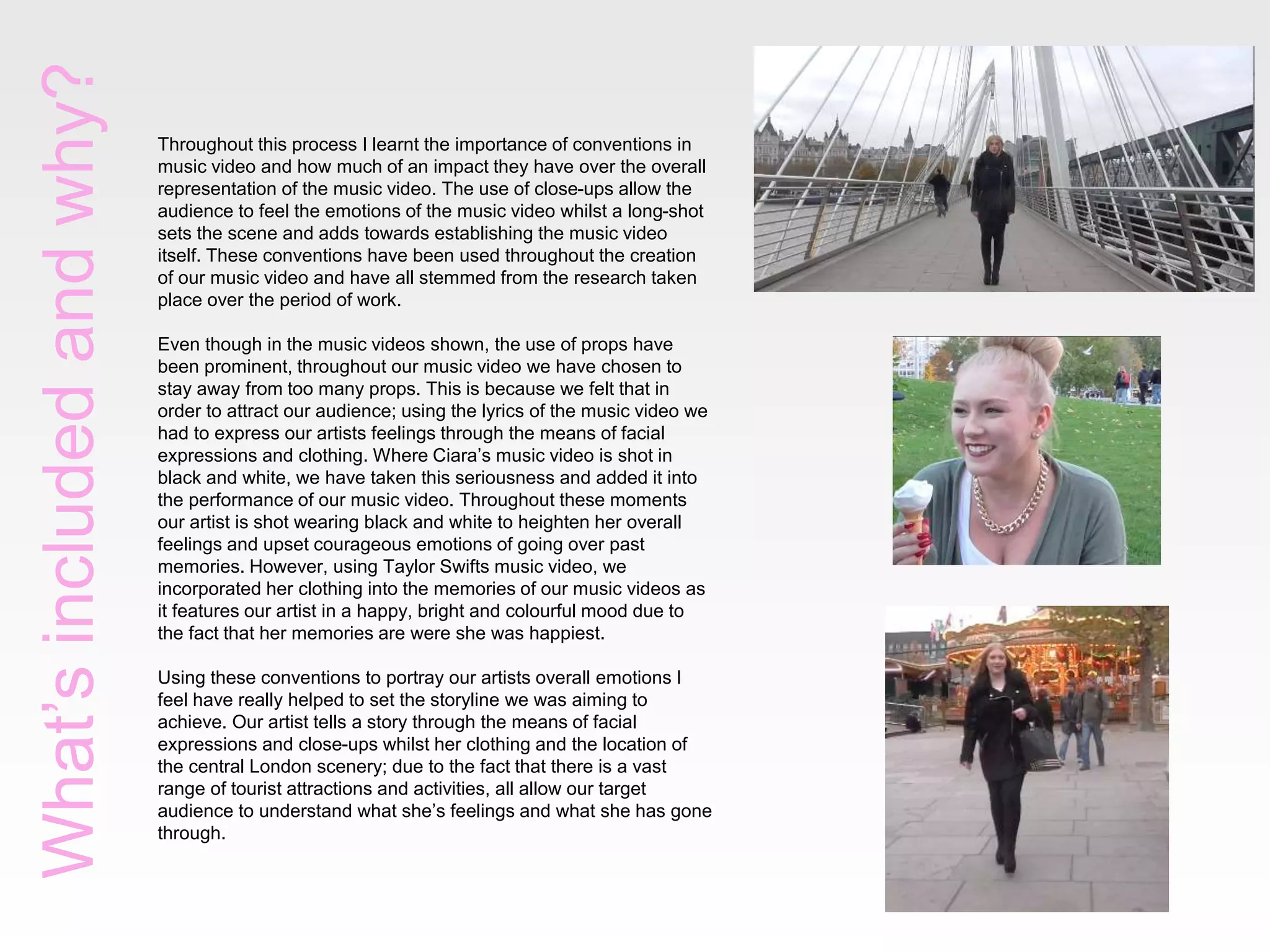 What’sincludedandwhy?
Throughout this process I learnt the importance of conventions in
music video and how much of an impact they have over the overall
representation of the music video. The use of close-ups allow the
audience to feel the emotions of the music video whilst a long-shot
sets the scene and adds towards establishing the music video
itself. These conventions have been used throughout the creation
of our music video and have all stemmed from the research taken
place over the period of work.
Even though in the music videos shown, the use of props have
been prominent, throughout our music video we have chosen to
stay away from too many props. This is because we felt that in
order to attract our audience; using the lyrics of the music video we
had to express our artists feelings through the means of facial
expressions and clothing. Where Ciara’s music video is shot in
black and white, we have taken this seriousness and added it into
the performance of our music video. Throughout these moments
our artist is shot wearing black and white to heighten her overall
feelings and upset courageous emotions of going over past
memories. However, using Taylor Swifts music video, we
incorporated her clothing into the memories of our music videos as
it features our artist in a happy, bright and colourful mood due to
the fact that her memories are were she was happiest.
Using these conventions to portray our artists overall emotions I
feel have really helped to set the storyline we was aiming to
achieve. Our artist tells a story through the means of facial
expressions and close-ups whilst her clothing and the location of
the central London scenery; due to the fact that there is a vast
range of tourist attractions and activities, all allow our target
audience to understand what she’s feelings and what she has gone
through.
 