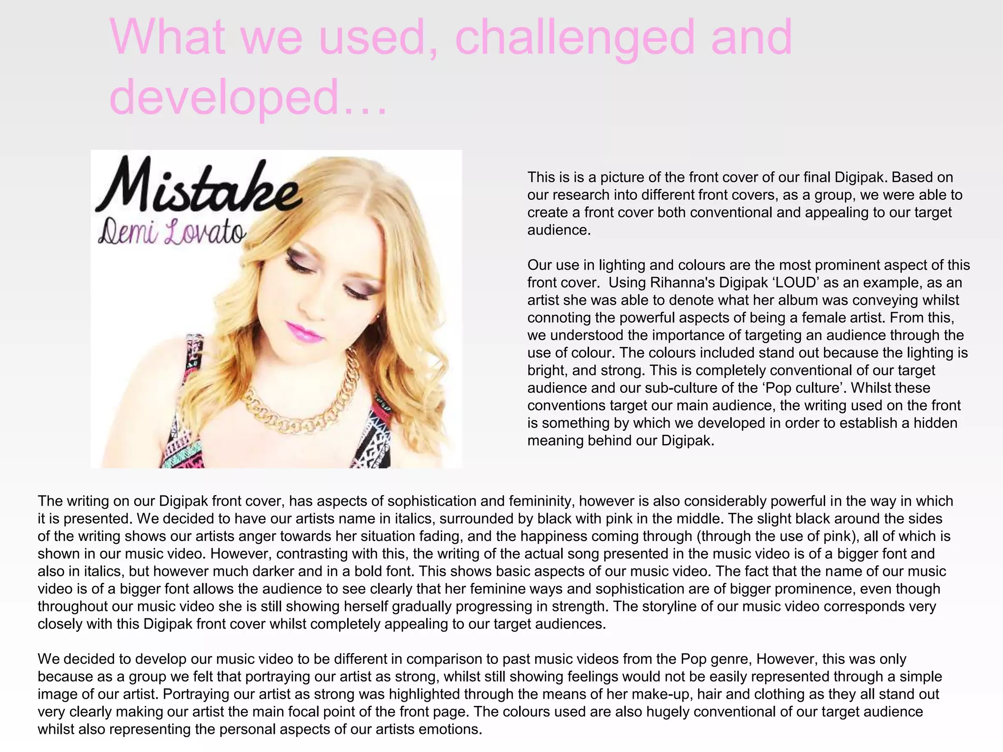 What we used, challenged and
developed…
This is is a picture of the front cover of our final Digipak. Based on
our research into different front covers, as a group, we were able to
create a front cover both conventional and appealing to our target
audience.
Our use in lighting and colours are the most prominent aspect of this
front cover. Using Rihanna's Digipak ‘LOUD’ as an example, as an
artist she was able to denote what her album was conveying whilst
connoting the powerful aspects of being a female artist. From this,
we understood the importance of targeting an audience through the
use of colour. The colours included stand out because the lighting is
bright, and strong. This is completely conventional of our target
audience and our sub-culture of the ‘Pop culture’. Whilst these
conventions target our main audience, the writing used on the front
is something by which we developed in order to establish a hidden
meaning behind our Digipak.
The writing on our Digipak front cover, has aspects of sophistication and femininity, however is also considerably powerful in the way in which
it is presented. We decided to have our artists name in italics, surrounded by black with pink in the middle. The slight black around the sides
of the writing shows our artists anger towards her situation fading, and the happiness coming through (through the use of pink), all of which is
shown in our music video. However, contrasting with this, the writing of the actual song presented in the music video is of a bigger font and
also in italics, but however much darker and in a bold font. This shows basic aspects of our music video. The fact that the name of our music
video is of a bigger font allows the audience to see clearly that her feminine ways and sophistication are of bigger prominence, even though
throughout our music video she is still showing herself gradually progressing in strength. The storyline of our music video corresponds very
closely with this Digipak front cover whilst completely appealing to our target audiences.
We decided to develop our music video to be different in comparison to past music videos from the Pop genre, However, this was only
because as a group we felt that portraying our artist as strong, whilst still showing feelings would not be easily represented through a simple
image of our artist. Portraying our artist as strong was highlighted through the means of her make-up, hair and clothing as they all stand out
very clearly making our artist the main focal point of the front page. The colours used are also hugely conventional of our target audience
whilst also representing the personal aspects of our artists emotions.
 