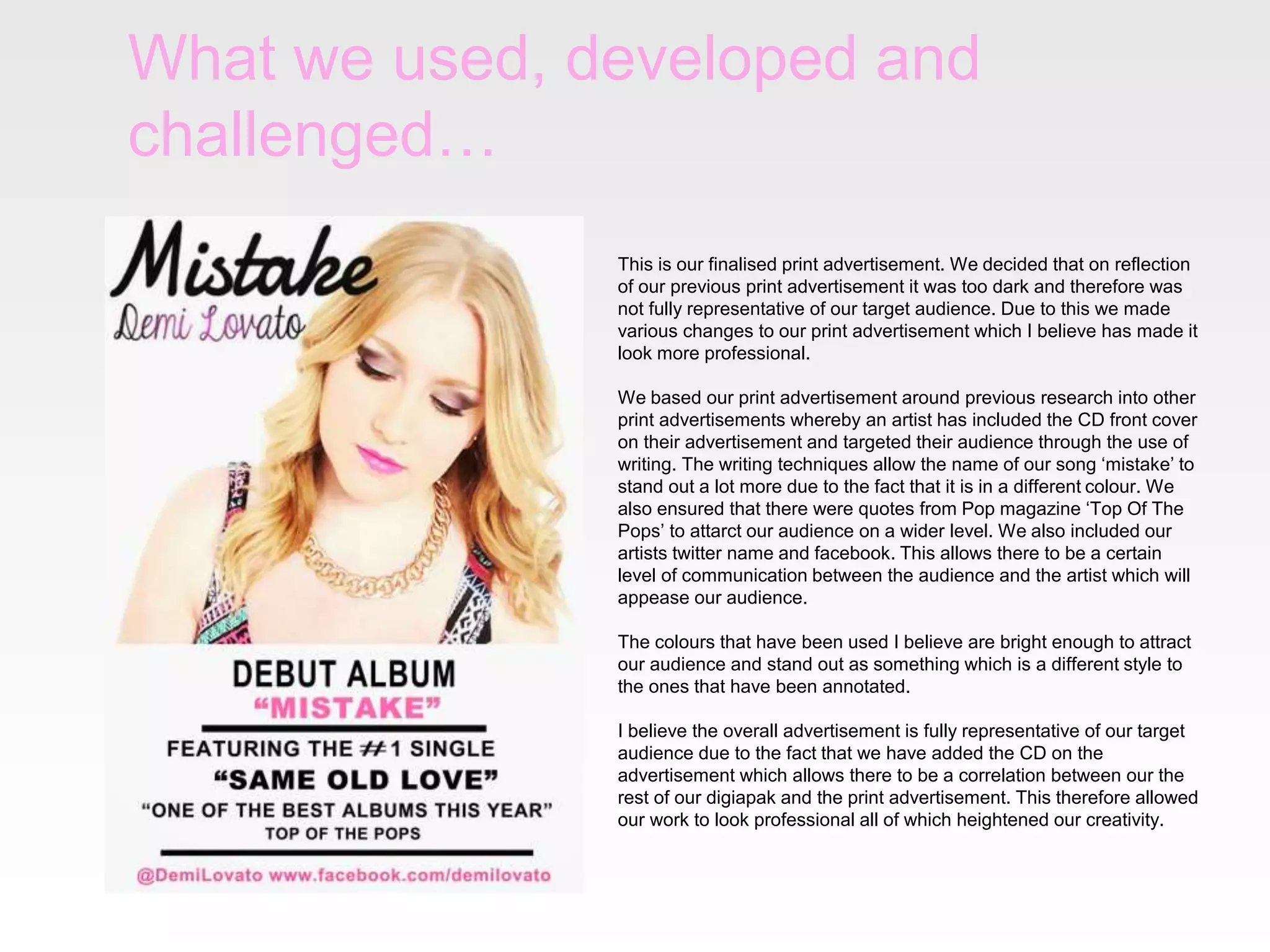 What we used, developed and
challenged…
This is our finalised print advertisement. We decided that on reflection
of our previous print advertisement it was too dark and therefore was
not fully representative of our target audience. Due to this we made
various changes to our print advertisement which I believe has made it
look more professional.
We based our print advertisement around previous research into other
print advertisements whereby an artist has included the CD front cover
on their advertisement and targeted their audience through the use of
writing. The writing techniques allow the name of our song ‘mistake’ to
stand out a lot more due to the fact that it is in a different colour. We
also ensured that there were quotes from Pop magazine ‘Top Of The
Pops’ to attarct our audience on a wider level. We also included our
artists twitter name and facebook. This allows there to be a certain
level of communication between the audience and the artist which will
appease our audience.
The colours that have been used I believe are bright enough to attract
our audience and stand out as something which is a different style to
the ones that have been annotated.
I believe the overall advertisement is fully representative of our target
audience due to the fact that we have added the CD on the
advertisement which allows there to be a correlation between our the
rest of our digiapak and the print advertisement. This therefore allowed
our work to look professional all of which heightened our creativity.
 