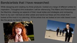 Bands/artists that I have researched:
While designing and creating my three products I looked at a range of different artists for
inspiration. Throughout this evaluation I will be referencing The Killers and Florence and
the Machine, drawing out aspects of their visual styles and strategies and comparing
them to my own I did look at other artists and bands but these are the artists that I
looked at the most in my planning. All the artists that we looked at are indie based music
like the genre my band is.
 