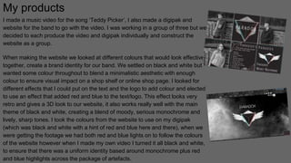 My products
I made a music video for the song ‘Teddy Picker’, I also made a digipak and
website for the band to go with the video. I was working in a group of three but we
decided to each produce the video and digipak individually and construct the
website as a group.
When making the website we looked at different colours that would look effective
together, create a brand identity for our band. We settled on black and white but
wanted some colour throughout to blend a minimalistic aesthetic with enough
colour to ensure visual impact on a shop shelf or online shop page. I looked for
different effects that I could put on the text and the logo to add colour and elected
to use an effect that added red and blue to the text/logo. This effect looks very
retro and gives a 3D look to our website, it also works really well with the main
theme of black and white, creating a blend of moody, serious monochrome and
lively, sharp tones. I took the colours from the website to use on my digipak
(which was black and white with a hint of red and blue here and there), when we
were getting the footage we had both red and blue lights on to follow the colours
of the website however when I made my own video I turned it all black and white,
to ensure that there was a uniform identity based around monochrome plus red
and blue highlights across the package of artefacts.
 
