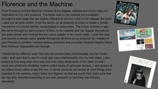 Florence and the Machine
From Florence and the Machine I looked at the digipak, website and music video for
inspiration for my own products. The fonts used in her website are consistent
throughout each page but are slightly different to the font used on her digipak, the fonts
i used are all quite similar, if not the same, on all products in order to create a similar
impression of a brand identity recognisable to consumers. The colour scheme is also
the same throughout each product of hers, in her website and her digipak the colours
are quite simple and minimal like the colour palette in her music video, I took this idea
and wanted a simple colour palette throughout all three of my products as i wanted to
give Paradox a similarly minimal serious aesthetic that connotes musical integrity rather
than frivolous, disposable pop stylings.
I looked at the different ways that she has incorporated intertextuality into her music
video, and used that to see if I could also have intertextuality into my own video. I also
looked at how long each shot was and how many shots were in her video so that I
could see what kind of editing rhythm suited tracks of particular tempos, I also looked at
the killers music video to see this too. In all her products we looked at what things were
included in her website, music video and digipak, so that we could then make sure that
we had also included everything in our own products so that they met industry
standards.
 