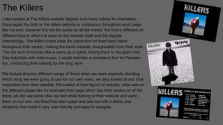 The Killers
I also looked at The Killers website digipak and music videos for inspiration.
Once again the font on the killers website is continuous throughout each page
like my own, however it is not the same on all the merch; the font is different on
different tops to what it is used on the website itself and the digipak.
Interestingly, The Killer’s have used the same font for their band name
throughout their career, making the band instantly recognisable from their style.
The dot work font looks like a name up in lights, linking them to the glam rock
they hybridise with indie music. I would maintain a consistent font for Paradox
too, reinforcing their identity for the long term
We looked at some different songs of theirs when we were originally deciding
which song we were going to use for our own video, we also looked at and took
inspiration from their website. We looked at their layout of website, what was on
the different pages like for example their page which has their photos on of the
band, we did use some idea we had while looking at their website and used
them on our own, we liked how each page was laid out with a clarity and
simplicity that made it very user friendly and easy to navigate.
 