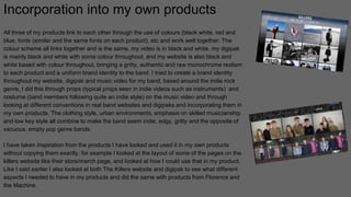 Incorporation into my own products
All three of my products link to each other through the use of colours (black white, red and
blue, fonts (similar and the same fonts on each product), etc and work well together. The
colour scheme all links together and is the same, my video is in black and white, my digipak
is mainly black and white with some colour throughout, and my website is also black and
white based with colour throughout, bringing a gritty, authentic and raw monochrome realism
to each product and a uniform brand identity to the band. I tried to create a brand identity
throughout my website, digipak and music video for my band, based around the indie rock
genre, I did this through props (typical props seen in indie videos such as instruments) and
costume (band members following quite an indie style) on the music video and through
looking at different conventions in real band websites and digipaks and incorporating them in
my own products. The clothing style, urban environments, emphasis on skilled musicianship
and low key style all combine to make the band seem indie, edgy, gritty and the opposite of
vacuous, empty pop genre bands.
I have taken inspiration from the products I have looked and used it in my own products
without copying them exactly, for example I looked at the layout of some of the pages on the
killers website like their store/merch page, and looked at how I could use that in my product.
Like I said earlier I also looked at both The Killers website and digipak to see what different
aspects I needed to have in my products and did the same with products from Florence and
the Machine.
 