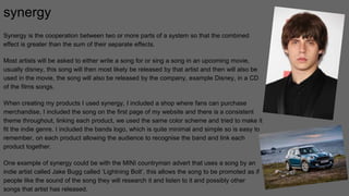 synergy
Synergy is the cooperation between two or more parts of a system so that the combined
effect is greater than the sum of their separate effects.
Most artists will be asked to either write a song for or sing a song in an upcoming movie,
usually disney, this song will then most likely be released by that artist and then will also be
used in the movie, the song will also be released by the company, example Disney, in a CD
of the films songs.
When creating my products I used synergy, I included a shop where fans can purchase
merchandise, I included the song on the first page of my website and there is a consistent
theme throughout, linking each product, we used the same color scheme and tried to make it
fit the indie genre. I included the bands logo, which is quite minimal and simple so is easy to
remember, on each product allowing the audience to recognise the band and link each
product together.
One example of synergy could be with the MINI countryman advert that uses a song by an
indie artist called Jake Bugg called ‘Lightning Bolt’, this allows the song to be promoted as if
people like the sound of the song they will research it and listen to it and possibly other
songs that artist has released.
 