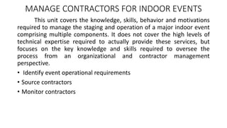 MANAGE CONTRACTORS FOR INDOOR EVENTS
This unit covers the knowledge, skills, behavior and motivations
required to manage the staging and operation of a major indoor event
comprising multiple components. It does not cover the high levels of
technical expertise required to actually provide these services, but
focuses on the key knowledge and skills required to oversee the
process from an organizational and contractor management
perspective.
• Identify event operational requirements
• Source contractors
• Monitor contractors
 