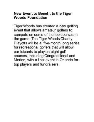 New Event to Benefit to the Tiger
Woods Foundation
Tiger Woods has created a new golfing
event that allows amateur golfers to
compete on some of the top courses in
the game. The Tiger Woods Charity
Playoffs will be a five-month long series
for recreational golfers that will allow
participants to play on eight golf
courses, including Congressional and
Merion, with a final event in Orlando for
top players and fundraisers.
 