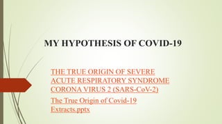 MY HYPOTHESIS OF COVID-19
THE TRUE ORIGIN OF SEVERE
ACUTE RESPIRATORY SYNDROME
CORONA VIRUS 2 (SARS-CoV-2)
The True Origin of Covid-19
Extracts.pptx
 
