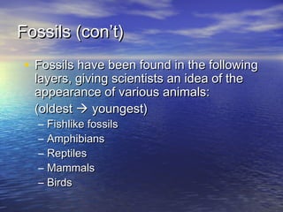 Fossils (con’t)Fossils (con’t)
• Fossils have been found in the followingFossils have been found in the following
layers, giving scientists an idea of thelayers, giving scientists an idea of the
appearance of various animals:appearance of various animals:
(oldest(oldest  youngest)youngest)
– Fishlike fossilsFishlike fossils
– AmphibiansAmphibians
– ReptilesReptiles
– MammalsMammals
– BirdsBirds
 