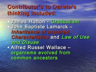 :
Contributor’s to Darwin’sContributor’s to Darwin’s
thinking included:thinking included:
• James Hutton -James Hutton - GradualismGradualism
• John Baptiste Lamarck –John Baptiste Lamarck –
Inheritance of acquiredInheritance of acquired
CharacteristicsCharacteristics andand Law of UseLaw of Use
and Disuseand Disuse
• Alfred Russel Wallace –Alfred Russel Wallace –
organisms evolved fromorganisms evolved from
common ancestorscommon ancestors
 