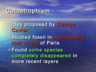 CatastrophismCatastrophism
• Idea proposed byIdea proposed by GeorgeGeorge
CuvierCuvier
• Studied fossil inStudied fossil in sedimentarysedimentary
rock stratarock strata of Parisof Paris
• FoundFound some speciessome species
completely disappearedcompletely disappeared inin
more recent layersmore recent layers
 