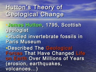 Hutton’s Theory ofHutton’s Theory of
Geological ChangeGeological Change
•James HuttonJames Hutton, 1795, Scottish, 1795, Scottish
geologistgeologist
•StudiedStudied invertebrate fossils ininvertebrate fossils in
Paris MuseumParis Museum
•Described TheDescribed The GeologicalGeological
ForcesForces That Have ChangedThat Have Changed LifeLife
on Earthon Earth Over Millions of YearsOver Millions of Years
(erosion, earthquakes,(erosion, earthquakes,
volcanoes…)volcanoes…)
 