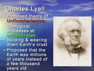 Charles LyellCharles Lyell
• Proposed theory ofProposed theory of
UniformitarianismUniformitarianism
• GeologicalGeological
processes atprocesses at
uniform ratesuniform rates
building & wearingbuilding & wearing
down Earth’s crustdown Earth’s crust
• Proposed that theProposed that the
Earth was millionsEarth was millions
of years instead ofof years instead of
a few thousanda few thousand
years oldyears old
 