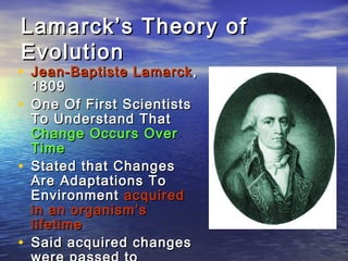 Lamarck’s Theory ofLamarck’s Theory of
EvolutionEvolution
• Jean-Baptiste LamarckJean-Baptiste Lamarck ,,
18091809
• One Of First ScientistsOne Of First Scientists
To Understand ThatTo Understand That
Change Occurs OverChange Occurs Over
TimeTime
• Stated that ChangesStated that Changes
Are Adaptations ToAre Adaptations To
EnvironmentEnvironment acquiredacquired
in an organism’sin an organism’s
lifetimelifetime
• Said acquired changesSaid acquired changes
 