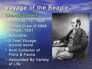 Voyage of the BeagleVoyage of the Beagle
Charles DarwinCharles Darwin
• Born Feb. 12, 1809Born Feb. 12, 1809
• Joined Crew of HMSJoined Crew of HMS
Beagle, 1831Beagle, 1831
• NaturalistNaturalist
• 5 Year Voyage5 Year Voyage
around worldaround world
• Avid Collector ofAvid Collector of
Flora & FaunaFlora & Fauna
• Astounded By VarietyAstounded By Variety
of Lifeof Life
 