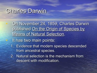 Charles DarwinCharles Darwin
• On November 24, 1859, Charles DarwinOn November 24, 1859, Charles Darwin
publishedpublished On the Origin of Species byOn the Origin of Species by
Means of Natural SelectionMeans of Natural Selection..
• It has two main points:It has two main points:
1.1. Evidence that modern species descendedEvidence that modern species descended
from ancestral species.from ancestral species.
2.2. Natural selection is the mechanism fromNatural selection is the mechanism from
descent with modification.descent with modification.
 