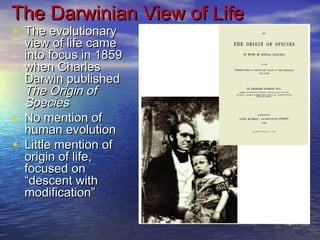 • The evolutionaryThe evolutionary
view of life cameview of life came
into focus in 1859into focus in 1859
when Charleswhen Charles
Darwin publishedDarwin published
The Origin ofThe Origin of
SpeciesSpecies
• No mention ofNo mention of
human evolutionhuman evolution
• Little mention ofLittle mention of
origin of life,origin of life,
focused onfocused on
“descent with“descent with
modification”modification”
The Darwinian View of LifeThe Darwinian View of Life
Figure 1.12
 