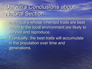 Darwin’s Conclusions aboutDarwin’s Conclusions about
Natural SectionNatural Section
• Individual’s whose inherited traits are bestIndividual’s whose inherited traits are best
suited to the local environment are likely tosuited to the local environment are likely to
survive and reproduce.survive and reproduce.
• Eventually, the best traits will accumulateEventually, the best traits will accumulate
in the population over time andin the population over time and
generations.generations.
 