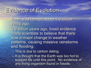 Evidence of EvolutionEvidence of Evolution
• Earth was formed about 4.6 billionEarth was formed about 4.6 billion
years ago.years ago.
• 3.9 billion years ago, fossil evidence3.9 billion years ago, fossil evidence
leads scientists to believe that thereleads scientists to believe that there
was a major change in weatherwas a major change in weather
patterns, causing massive rainstormspatterns, causing massive rainstorms
and flooding.and flooding.
– This is due to carbon dating.This is due to carbon dating.
– It is thought that the Earth was too hot toIt is thought that the Earth was too hot to
support life until this point. No evidence ofsupport life until this point. No evidence of
any living organism found in fossils.any living organism found in fossils.
 