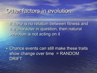 Other factors in evolutionOther factors in evolution
• If there is no relation between fitness andIf there is no relation between fitness and
the character in question, then naturalthe character in question, then natural
selection is not acting on itselection is not acting on it
• Chance events can still make these traitsChance events can still make these traits
show change over time = RANDOMshow change over time = RANDOM
DRIFTDRIFT
 