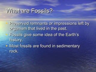 What are Fossils?What are Fossils?
• Preserved remnants or impressions left byPreserved remnants or impressions left by
organism that lived in the past.organism that lived in the past.
• Fossils give some idea of the Earth’sFossils give some idea of the Earth’s
history.history.
• Most fossils are found in sedimentaryMost fossils are found in sedimentary
rock.rock.
 