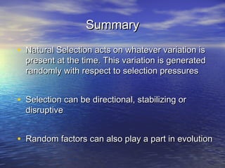SummarySummary
• Natural Selection acts on whatever variation isNatural Selection acts on whatever variation is
present at the time. This variation is generatedpresent at the time. This variation is generated
randomly with respect to selection pressuresrandomly with respect to selection pressures
• Selection can be directional, stabilizing orSelection can be directional, stabilizing or
disruptivedisruptive
• Random factors can also play a part in evolutionRandom factors can also play a part in evolution
 