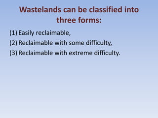 Wastelands can be classified into
three forms:
(1) Easily reclaimable,
(2) Reclaimable with some difficulty,
(3) Reclaimable with extreme difficulty.
 