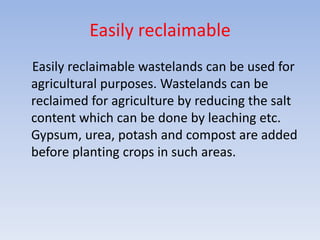 Easily reclaimable
Easily reclaimable wastelands can be used for
agricultural purposes. Wastelands can be
reclaimed for agriculture by reducing the salt
content which can be done by leaching etc.
Gypsum, urea, potash and compost are added
before planting crops in such areas.
 