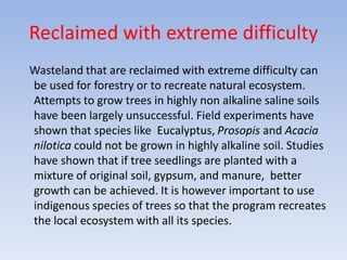 Reclaimed with extreme difficulty
Wasteland that are reclaimed with extreme difficulty can
be used for forestry or to recreate natural ecosystem.
Attempts to grow trees in highly non alkaline saline soils
have been largely unsuccessful. Field experiments have
shown that species like Eucalyptus, Prosopis and Acacia
nilotica could not be grown in highly alkaline soil. Studies
have shown that if tree seedlings are planted with a
mixture of original soil, gypsum, and manure, better
growth can be achieved. It is however important to use
indigenous species of trees so that the program recreates
the local ecosystem with all its species.
 