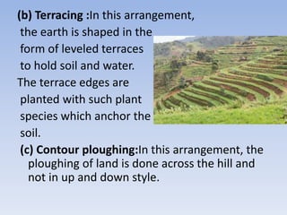 (b) Terracing :In this arrangement,
the earth is shaped in the
form of leveled terraces
to hold soil and water.
The terrace edges are
planted with such plant
species which anchor the
soil.
(c) Contour ploughing:In this arrangement, the
ploughing of land is done across the hill and
not in up and down style.
 