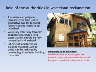 Role of the authorities in wasteland reclamation
• A massive campaign for
increasing the land under
productive use for fuel and
fodder species needs to be
launched.
• Voluntary efforts by farmers’
cooperatives, NGO`s and
organizations should be fully
recognized and assisted.
• Mining of land for house
building material such as
bricks can be reduced by
developing alternative building
materials.
Mud Bricks as an alternative
Mud bricks have an advantage of low
manufacturing cost, provide insulation and
have good sound absorption characteristics
 