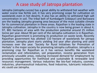 A case study of Jatropa plantation
Jatropha (Jatropha curcas) has a great ability to withstand hot weather with
water scarce low fertile soil, it has very promising scope for cultivation on
wastelands even in hot deserts. It also has an ability to withstand high salt
concentration in soil. The tribal belt of Kumbalgarh (Udaipur) and Banswara
are the leading Jatropha growing area because of the most suitable climate
for its commercial plantation in these areas. Rajasthan is the leading state in
Jatropha cultivation. Jatropha in the country is now being grown in about 4,
97, 881 hectares of area with the production potential around 25 million
tonne per year. About 90 per cent of the Jatropha cultivation is in Rajasthan.
Rajasthan government is promoting its production on waste lands. Recently
Rajasthan government has allotted 110 hectare of wastelands for jatropa
plantation. Jatropha plant starts yielding 3rd year after planting and yield
increases over the year. ‘Society for Rural Initiatives for Promotion of
Herbals’ is the major society for promoting Jatropha cultivation. Jatropha is a
promising crop for Rajasthan as it has various benefits like wasteland
reclamation and reforestation, soil preparation, income generation from
previously unusable areas, reducing increased demand for employment by
providing opportunities for livelihood and sustainable & renewable land
resources management. Various industries like bio-fuel industry, cosmetic
industries, pharmaceutical industries, food industries, lubricants industries,
etc could use Jatropha.
 