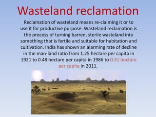 Wasteland reclamation
Reclamation of wasteland means re-claiming it or to
use it for productive purpose. Wasteland reclamation is
the process of turning barren, sterile wasteland into
something that is fertile and suitable for habitation and
cultivation. India has shown an alarming rate of decline
in the man-land ratio from 1.25 hectare per capita in
1921 to 0.48 hectare per capita in 1986 to 0.31 hectare
per capita in 2011.
 