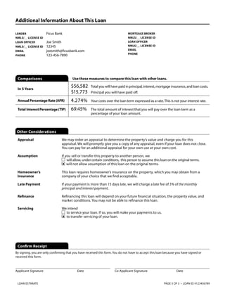 Additional Information About This Loan
LENDER 	
NMLS/__ LICENSE ID	
LOAN OFFICER	
NMLS/__ LICENSE ID	
EMAIL	
PHONE 	

Ficus Bank
Joe Smith
12345
joesmith@ficusbank.com
123-456-7890

Comparisons

MORTGAGE BROKER	
NMLS/__ LICENSE ID	
LOAN OFFICER	
NMLS/__ LICENSE ID	
EMAIL	
PHONE 	

Use these measures to compare this loan with other loans.

In 5 Years

$56,582	  otal you will have paid in principal, interest, mortgage insurance, and loan costs.
T
$15,773	 Principal you will have paid off.

Annual Percentage Rate (APR)

4.274%	 costs over the loan term expressed as a rate. This is not your interest rate.
Your

Total Interest Percentage (TIP)

69.45%	

T
 he total amount of interest that you will pay over the loan term as a
percentage of your loan amount.

Other Considerations
Appraisal

W
 e may order an appraisal to determine the property’s value and charge you for this
appraisal. We will promptly give you a copy of any appraisal, even if your loan does not close.
You can pay for an additional appraisal for your own use at your own cost.

Assumption

If you sell or transfer this property to another person, we
will allow, under certain conditions, this person to assume this loan on the original terms.
x will not allow assumption of this loan on the original terms.

Homeowner’s
Insurance

This loan requires homeowner’s insurance on the property, which you may obtain from a
company of your choice that we find acceptable.

Late Payment

If your payment is more than 15 days late, we will charge a late fee of 5% of the monthly
principal and interest payment.

Refinance

Refinancing this loan will depend on your future financial situation, the property value, and
market conditions. You may not be able to refinance this loan.

Servicing

We intend
to service your loan. If so, you will make your payments to us.
x to transfer servicing of your loan.

Confirm Receipt
By signing, you are only confirming that you have received this form. You do not have to accept this loan because you have signed or
received this form.

Applicant Signature	

LOAN ESTIMATE

Date

Co-Applicant Signature	

Date

PAGE 3 OF 3 • LOAN ID #123456789

 