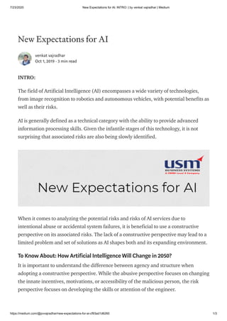 7/23/2020 New Expectations for AI. INTRO: | by venkat vajradhar | Medium
https://medium.com/@pvvajradhar/new-expectations-for-ai-cf93ad1d6260 1/3
New Expectations for AI
venkat vajradhar
Oct 1, 2019 · 3 min read
INTRO:
The field of Artificial Intelligence (AI) encompasses a wide variety of technologies,
from image recognition to robotics and autonomous vehicles, with potential benefits as
well as their risks.
AI is generally defined as a technical category with the ability to provide advanced
information processing skills. Given the infantile stages of this technology, it is not
surprising that associated risks are also being slowly identified.
When it comes to analyzing the potential risks and risks of AI services due to
intentional abuse or accidental system failures, it is beneficial to use a constructive
perspective on its associated risks. The lack of a constructive perspective may lead to a
limited problem and set of solutions as AI shapes both and its expanding environment.
To Know About: How Artificial Intelligence Will Change in 2050?
It is important to understand the difference between agency and structure when
adopting a constructive perspective. While the abusive perspective focuses on changing
the innate incentives, motivations, or accessibility of the malicious person, the risk
perspective focuses on developing the skills or attention of the engineer.
 