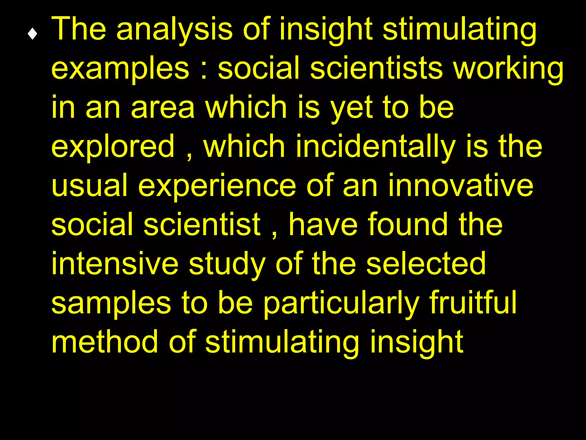  The analysis of insight stimulating 
examples : social scientists working 
in an area which is yet to be 
explored , which incidentally is the 
usual experience of an innovative 
social scientist , have found the 
intensive study of the selected 
samples to be particularly fruitful 
method of stimulating insight 
 