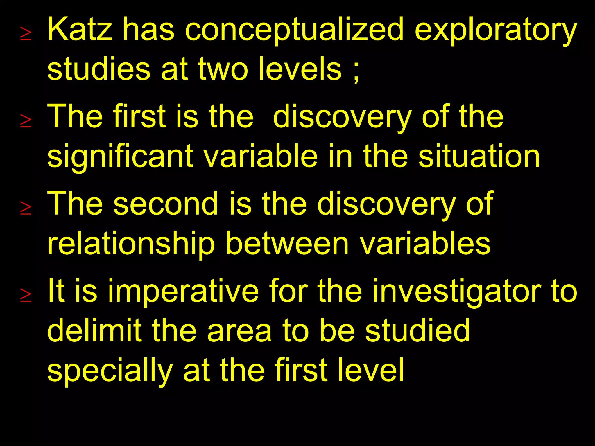  Katz has conceptualized exploratory 
studies at two levels ; 
 The first is the discovery of the 
significant variable in the situation 
 The second is the discovery of 
relationship between variables 
 It is imperative for the investigator to 
delimit the area to be studied 
specially at the first level 
 