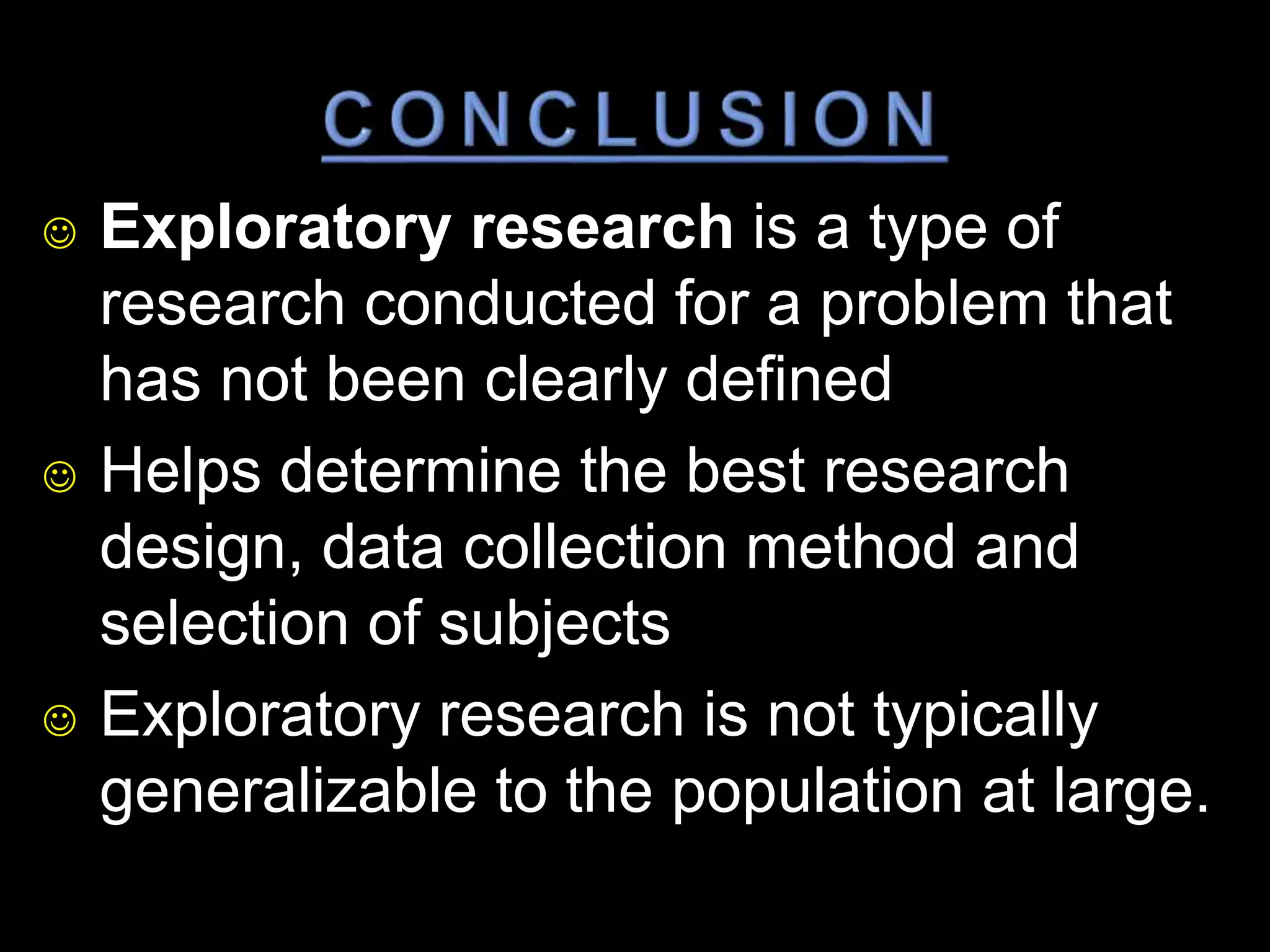  Exploratory research is a type of 
research conducted for a problem that 
has not been clearly defined 
 Helps determine the best research 
design, data collection method and 
selection of subjects 
 Exploratory research is not typically 
generalizable to the population at large. 
 