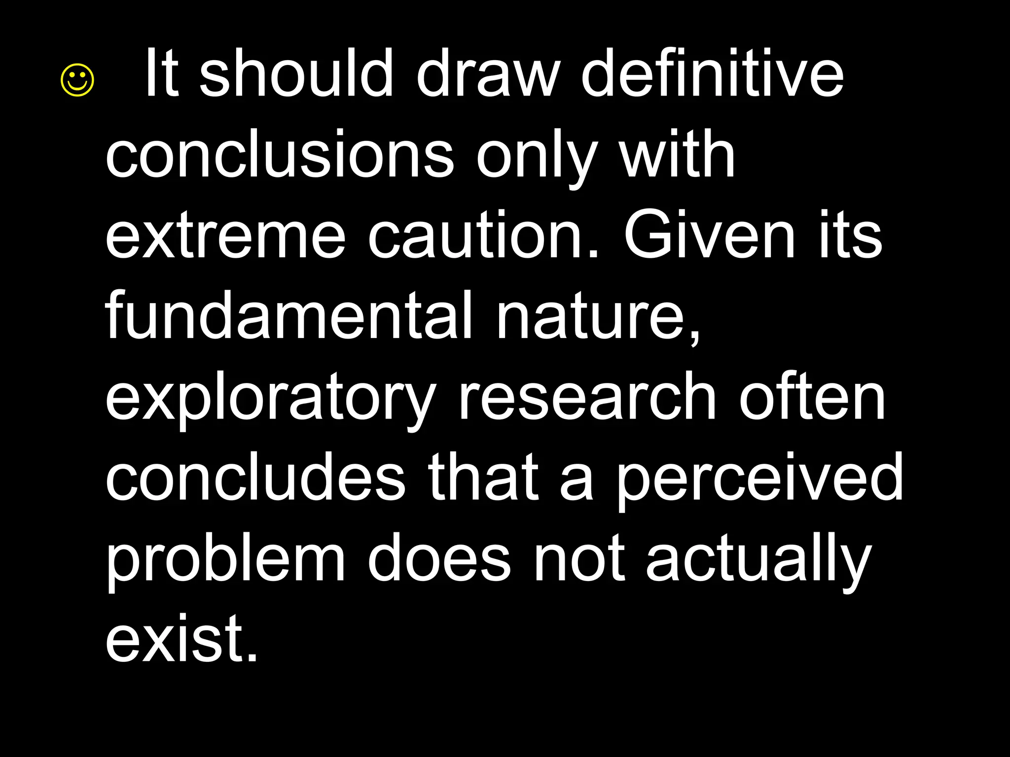  It should draw definitive 
conclusions only with 
extreme caution. Given its 
fundamental nature, 
exploratory research often 
concludes that a perceived 
problem does not actually 
exist. 
 